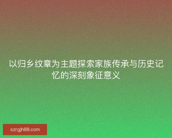 以归乡纹章为主题探索家族传承与历史记忆的深刻象征意义