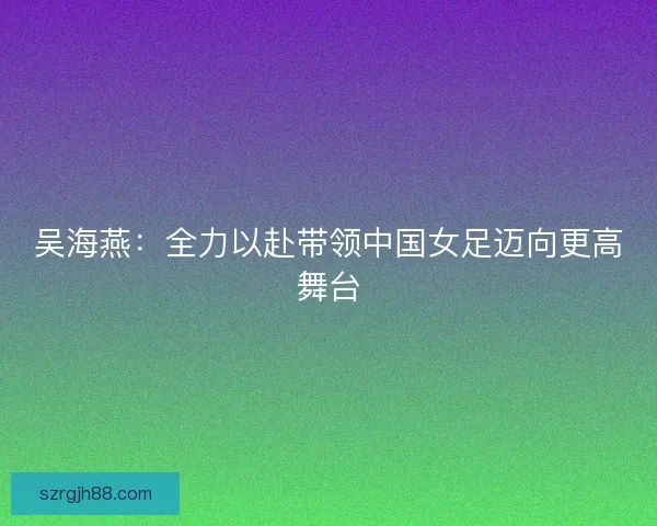 吴海燕:全力以赴带领中国女足迈向更高舞台 吴海燕:全力以赴带领中国女足迈向更高舞台