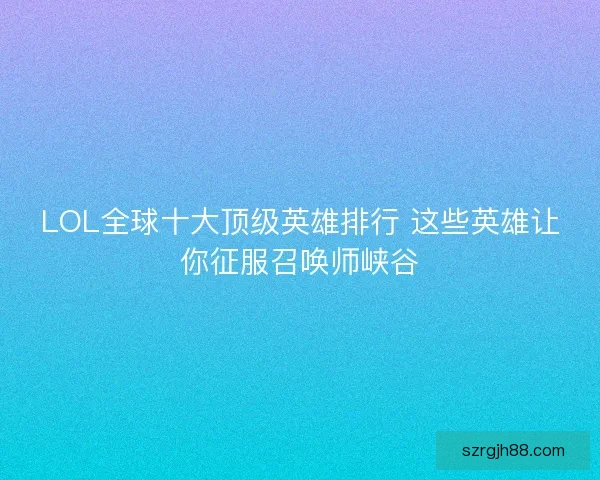 LOL全球十大顶级英雄排行 这些英雄让你征服召唤师峡谷