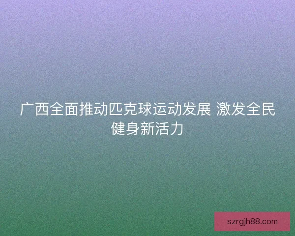 广西全面推动匹克球运动发展 激发全民健身新活力