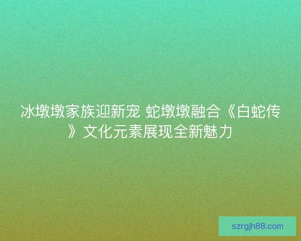 冰墩墩家族迎新宠 蛇墩墩融合《白蛇传》文化元素展现全新魅力
