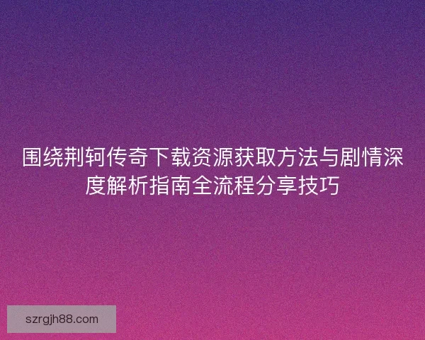 围绕荆轲传奇下载资源获取方法与剧情深度解析指南全流程分享技巧