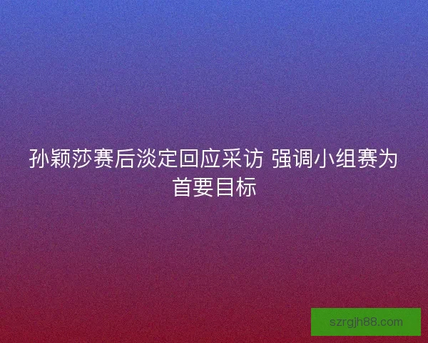 孙颖莎赛后淡定回应采访 强调小组赛为首要目标