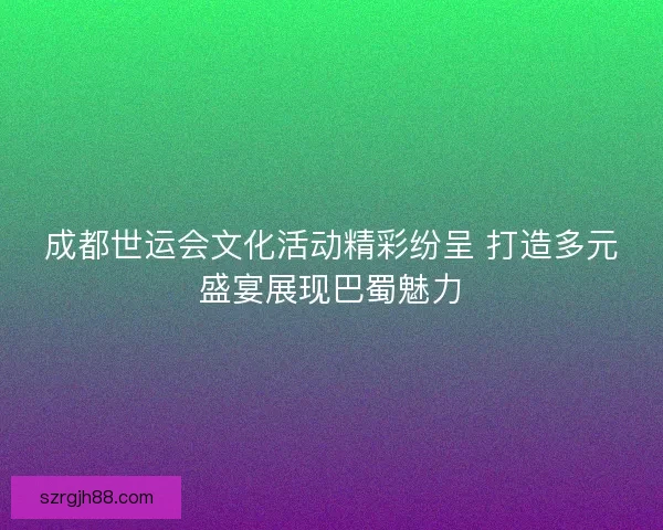 成都世运会文化活动精彩纷呈 打造多元盛宴展现巴蜀魅力