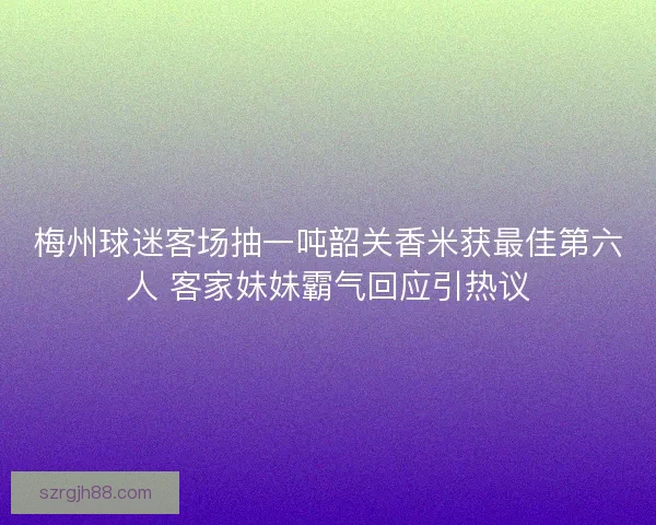 梅州球迷客场抽一吨韶关香米获最佳第六人 客家妹妹霸气回应引热议
