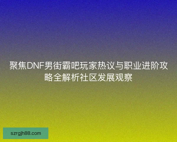 聚焦DNF男街霸吧玩家热议与职业进阶攻略全解析社区发展观察