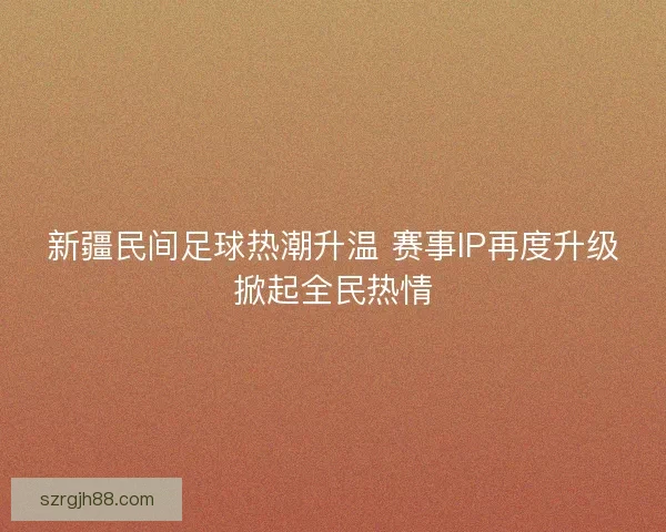 新疆民间足球热潮升温 赛事IP再度升级掀起全民热情