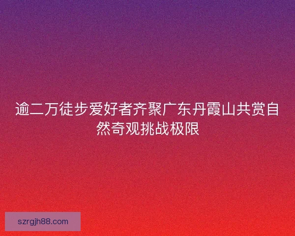 逾二万徒步爱好者齐聚广东丹霞山共赏自然奇观挑战极限