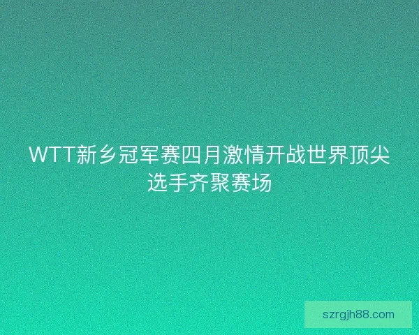 WTT新乡冠军赛四月激情开战世界顶尖选手齐聚赛场