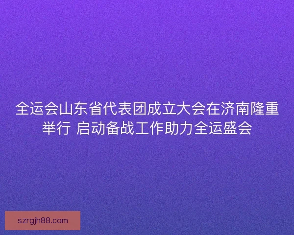 全运会山东省代表团成立大会在济南隆重举行 启动备战工作助力全运盛会