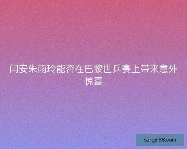 闫安朱雨玲能否在巴黎世乒赛上带来意外惊喜 闫安朱雨玲能否在巴黎世乒赛上带来意外惊喜