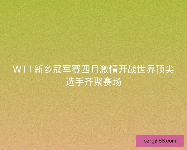 WTT新乡冠军赛四月激情开战世界顶尖选手齐聚赛场