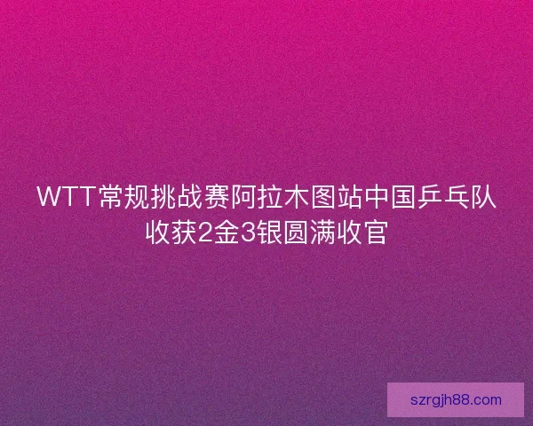 WTT常规挑战赛阿拉木图站中国乒乓队收获2金3银圆满收官 WTT常规挑战赛阿拉木图站中国乒乓队收获2金3银圆满收官