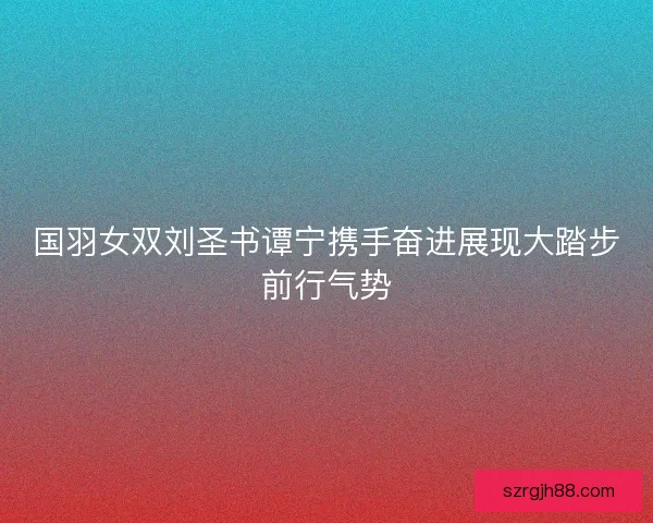 国羽女双刘圣书谭宁携手奋进展现大踏步前行气势
