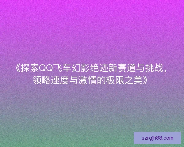 《探索QQ飞车幻影绝迹新赛道与挑战，领略速度与激情的极限之美》