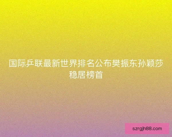 国际乒联最新世界排名公布樊振东孙颖莎稳居榜首