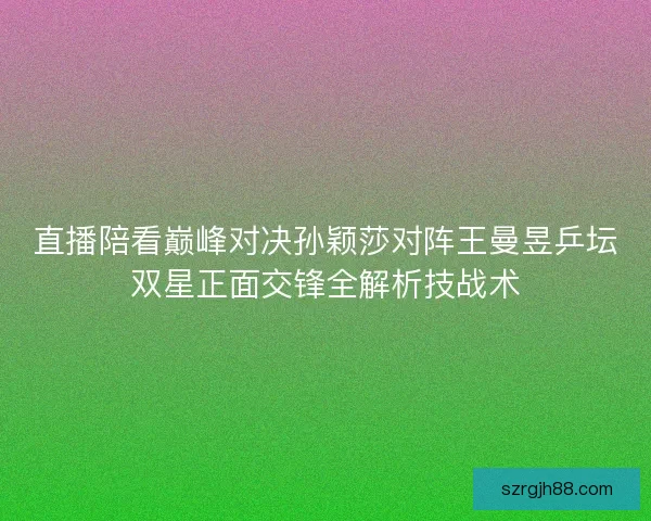 直播陪看巅峰对决孙颖莎对阵王曼昱乒坛双星正面交锋全解析技战术